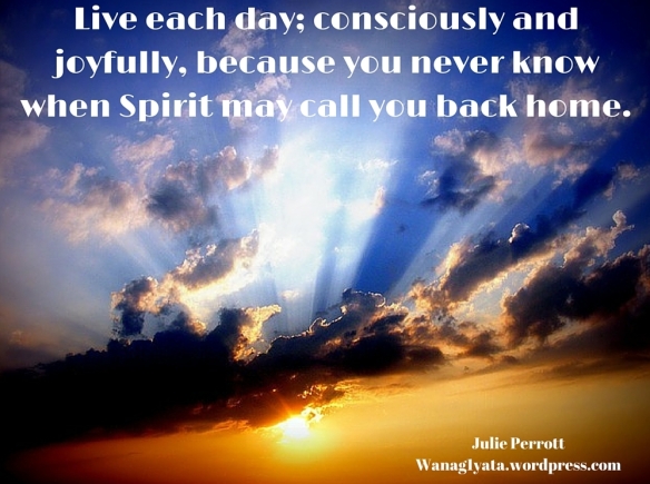 Live each day; consciously and joyfully, because you never know when Spirit may call you back home.